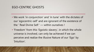 EGO-CENTRIC GHOSTS
• We work ‘in conjunction’ and ‘in tune’ with the dictates of
our ‘egocentric-self’ and are ignorant of...