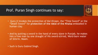 Prof. Puran Singh continues to say:
• Guru ji invokes the protection of Kal Kirpan, the “Time Sword” or the
“Death Sword” ...