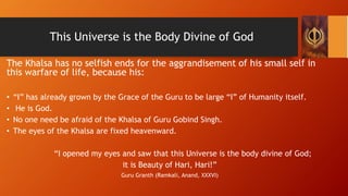 This Universe is the Body Divine of God
The Khalsa has no selfish ends for the aggrandisement of his small self in
this wa...