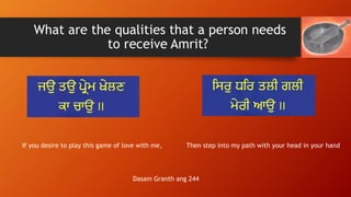 What are the qualities that a person needs
to receive Amrit?
If you desire to play this game of love with me, Then step in...