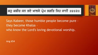 Who is the Khalsa?
Says Kabeer, those humble people become pure –
they become Khalsa –
who know the Lord's loving devotion...