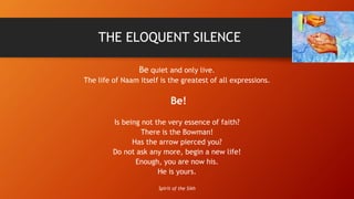 THE ELOQUENT SILENCE
Be quiet and only live.
The life of Naam itself is the greatest of all expressions.
Be!
Is being not ...