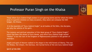 Professor Puran Singh on the Khalsa
Those whom Guru Gobind Singh praises in such glowing terms and for whom He melts
away ...