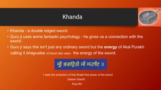 Khanda
• Khanda - a double edged sword.
• Guru ji uses some fantastic psychology - he gives us a connection with the
sword...