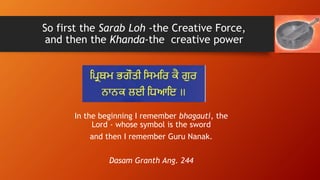 So first the Sarab Loh -the Creative Force,
and then the Khanda-the creative power
In the beginning I remember bhagauti, t...