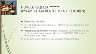 HUMBLE REQUEST *******
(PYAAR SEHAAT BENTEE TO ALL CHILDREN)
 Please if you can, learn :
 Not only shabads, but ALL BANI...