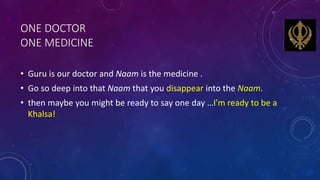 ONE DOCTOR
ONE MEDICINE
• Guru is our doctor and Naam is the medicine .
• Go so deep into that Naam that you disappear int...