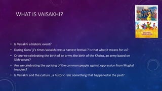 WHAT IS VAISAKHI?
• Is Vaisakhi a historic event?
• During Guru’ ji's times Vaisakhi was a harvest festival ? Is that what...