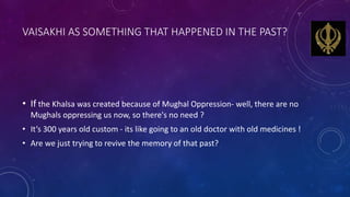 VAISAKHI AS SOMETHING THAT HAPPENED IN THE PAST?
• If the Khalsa was created because of Mughal Oppression- well, there are...