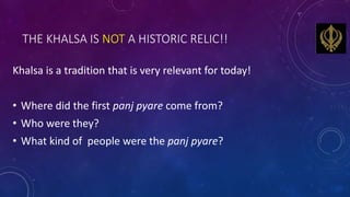 THE KHALSA IS NOT A HISTORIC RELIC!!
Khalsa is a tradition that is very relevant for today!
• Where did the first panj pya...