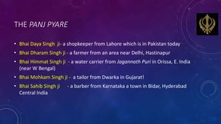 THE PANJ PYARE
• Bhai Daya Singh ji- a shopkeeper from Lahore which is in Pakistan today
• Bhai Dharam Singh ji - a farmer...